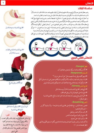 ‫معظم‬‫يشعر‬‫باكر‬‫املساعدة‬‫اطلب‬‫لة‬‫ا‬‫احل‬‫هذه‬‫فعند‬ ‫قلوهبم‬‫تتوقف‬‫أن‬‫قبل‬‫لربهة‬‫عليهم‬‫لك‬‫ذ‬‫يبدو‬‫و‬‫االرتياح‬‫بعدم‬ ‫املصابني‬ً‫ا‬
‫فاملس‬‫ــ‬‫اع‬‫ـ‬‫ل‬‫ا‬‫دة‬‫ـ‬‫ط‬‫ـ‬‫بي‬‫ـ‬‫ل‬‫ا‬‫ة‬‫ـ‬‫م‬‫تـ‬‫ق‬‫ـ‬‫دم‬‫ـــ‬‫ة‬‫تــك‬‫قب‬‫ون‬‫ـ‬‫ح‬‫ل‬‫ــ‬‫ل‬‫ا‬ ‫دو‬‫ـ‬‫ت‬‫ـ‬‫ت‬‫فال‬‫وقف‬‫ـ‬‫مي‬‫حتى‬‫نتظر‬‫ـ‬‫ل‬‫ا‬‫وت‬‫ـ‬‫لتطلب‬‫مصاب‬.‫املساعدة‬
‫باملوت‬‫لقلب‬‫ا‬‫توقف‬‫عند‬‫لدماغ‬‫ا‬‫يا‬‫ال‬‫خ‬‫تبدأ‬‫غضون‬‫يف‬3-4‫أحناء‬‫يف‬‫لدم‬‫ا‬‫لضخ‬ً‫ا‬‫جد‬‫ية‬‫ر‬‫ضرو‬‫لصدر‬‫ا‬‫فضغطات‬‫لذا‬‫ئق‬‫ا‬‫دق‬
‫اجلس‬‫ـ‬‫نف‬‫أل‬‫وا‬‫م‬‫ـ‬‫لص‬‫ا‬‫اس‬‫ـ‬‫ن‬‫ـ‬‫اعي‬‫ـ‬‫ض‬‫ة‬‫ـ‬‫ي‬‫ر‬‫رو‬‫ــ‬‫ة‬‫إل‬‫األوكسجي‬‫دخال‬‫ـ‬‫ل‬‫ا‬‫إىل‬‫ن‬‫ـ‬‫لع‬‫ا‬‫هذه‬‫ندعو‬‫و‬‫داخل‬‫ـ‬‫م‬‫ـ‬‫لي‬‫ـ‬‫ب‬‫ة‬‫ـ‬‫نع‬‫إل‬‫ا‬‫ـ‬‫لق‬‫ا‬‫اش‬‫ـ‬‫لب‬‫ـ‬‫ل‬‫ا‬‫ي‬‫ـ‬‫ئ‬‫ر‬‫ـ‬‫وي‬
‫لقل‬‫ا‬‫توقف‬‫حاالت‬‫معظم‬‫يف‬‫ـ‬‫لقل‬‫ا‬‫يدخل‬‫ب‬‫ـــ‬"‫تسمى‬‫لفوضوي‬‫ا‬‫لنبض‬‫ا‬‫من‬‫لة‬‫ا‬‫ح‬ ‫ب‬‫األكرب‬‫لفرصة‬‫ا‬‫وتكون‬"‫لبطيين‬‫ا‬‫لرجفان‬‫ا‬
‫إل‬‫ع‬‫ـ‬‫ت‬‫ادة‬‫ـ‬‫لق‬‫ا‬‫شغيل‬‫ــ‬‫إىل‬‫تصل‬‫بنسبة‬ً‫ا‬‫حي‬‫يض‬‫ر‬‫امل‬‫بقاء‬‫فرصة‬‫وتتدهور‬"‫لبطيين‬‫ا‬‫لرجفان‬‫ا‬‫يل‬‫ز‬‫"م‬‫باستخدام‬‫لب‬01%‫كل‬‫عن‬‫للسان‬‫ا‬‫ب‬‫مسدودة‬‫لتنفسية‬‫ا‬‫اجملاري‬
‫تأخري‬‫دقيقة‬‫يلة‬‫ز‬‫امل‬‫ئية‬‫ا‬‫لكهرب‬‫ا‬‫لصدمة‬‫ا‬‫توصيل‬‫يف‬‫للرجفان‬‫و‬‫خارجي‬‫لية‬‫آ‬‫رجفان‬‫لة‬‫ا‬‫إز‬‫أجهزة‬‫تصميم‬‫مت‬‫لسبب‬‫ا‬‫هلذا‬‫ـ‬‫ة‬
‫ليست‬‫ـ‬‫خدمه‬‫ــ‬‫ل‬‫ا‬‫ا‬‫ـ‬‫مس‬‫ـ‬‫لط‬‫ا‬‫حاالت‬‫يف‬‫عفون‬‫ـ‬‫وارئ‬‫أجه‬‫وهي‬‫ــ‬‫آمن‬‫زة‬‫ــ‬‫ج‬‫ة‬‫وتـ‬‫وموثوقة‬ً‫ا‬‫ـد‬‫ب‬‫تحكم‬‫ـ‬‫أجه‬ ‫ها‬‫ــ‬‫احل‬‫زة‬‫ـــ‬‫حتلل‬‫ليت‬‫ا‬‫اسب‬
‫احلياة‬‫نقاذ‬‫إ‬‫صدمة‬‫بتوصيل‬ً‫ا‬‫طبي‬‫املدربني‬‫غري‬‫ين‬‫ذ‬‫للمنق‬‫وتسمح‬‫لقلب‬‫ا‬‫نبضات‬
‫لتنفسية‬‫ا‬‫اجملاري‬‫لعقبات‬‫ا‬‫من‬‫لية‬‫ا‬‫خ‬
‫بسبب‬‫لرأس‬‫ا‬‫لة‬‫ا‬‫إم‬
‫األكتاف‬‫هز‬‫واصرخ‬‫برفق‬
‫لذقن‬‫ا‬‫وأمسك‬‫برفق‬‫اخللف‬‫إىل‬‫لرأس‬‫ا‬‫أمل‬
‫اجملاري‬‫لتفتح‬‫لتنفسية‬‫ا‬
6
‫اخلطر‬Danger:
‫أمان‬‫يف‬‫لك‬‫و‬‫ح‬‫ين‬‫د‬‫املوجو‬‫وكل‬‫واملصاب‬‫نك‬‫و‬‫ك‬‫من‬‫تأكد‬*
‫االستجابة‬Response:
"‫؟‬‫يرام‬‫ما‬‫على‬‫نت‬‫أ‬‫هل‬"ٍ‫ل‬‫عا‬‫بصوت‬‫له‬‫أ‬‫واس‬ ‫برفق‬‫كتفيه‬‫هبز‬‫قم‬*
‫على‬‫واحصل‬‫املشكلة‬‫واكتشف‬ً‫ا‬‫ساكـن‬‫فأبقه‬‫املصاب‬‫لك‬‫استجاب‬‫إذا‬*‫أمكن‬‫إن‬‫املساعدة‬
*‫يـاك‬‫إ‬‫لكن‬‫و‬‫للمساعدة‬ً‫ا‬‫طلب‬ً‫ال‬‫عاج‬‫فاصرخ‬‫استجابة‬‫ّة‬‫مث‬‫يكن‬‫مل‬‫إذا‬‫ي‬‫ر‬‫امل‬‫ترتك‬‫وأن‬‫ض‬
‫لتنفس‬‫ا‬‫جماري‬Airway:
‫افت‬*‫ـ‬‫لذقن‬‫ا‬‫ومسك‬‫لرأس‬‫ا‬‫لة‬‫ا‬‫إم‬‫عرب‬‫لتنفسية‬‫ا‬‫اجملاري‬‫حبذر‬‫ح‬
‫اخللف‬‫حنو‬‫برفق‬‫لرأس‬‫ا‬‫وأمل‬‫اجلبهة‬‫على‬‫يدك‬‫ضع‬*
‫أصابع‬‫رؤوس‬‫بوضع‬‫لذقن‬‫ا‬‫امحل‬*‫حتت‬‫ك‬‫قمة‬‫لتنفسية‬‫ا‬‫اجملاري‬ ‫لتفتح‬‫املصاب‬‫ذقن‬
‫نظ‬‫ا‬(‫لشكل‬‫ا‬‫ر‬.)
‫لتنفس‬‫ا‬Breathing:
‫افحص‬‫لتنفس‬‫ا‬‫سالمة‬-‫احلفاظ‬‫مع‬‫مفتوحة‬‫لتنفسية‬‫ا‬‫اجملاري‬‫ٍعلى‬–‫و‬‫ال‬‫تستغرق‬‫من‬‫أكثر‬
01‫ثوان‬‫لفحص‬‫ا‬‫إلمتام‬:
‫لبطن‬‫ا‬‫و‬‫لصدر‬‫ا‬‫حركات‬‫راقب‬*
*‫استمع‬‫أ‬‫لتسمع‬ ‫لفم‬‫ا‬‫إىل‬‫لتنف‬‫ا‬‫صوات‬‫س‬
‫اهلواء‬‫استـشعر‬*‫على‬‫يك‬‫د‬‫خ‬
‫نوي‬‫ا‬‫لث‬‫ا‬‫و‬‫األويل‬‫املسحني‬‫وأكمل‬‫لوعي‬‫ا‬‫إعادة‬‫وضعية‬‫إىل‬‫له‬‫و‬‫فح‬ً‫ا‬‫طبيعي‬‫يتنفس‬‫املصاب‬‫كان‬‫إذا‬
‫لصفحات‬‫ا‬‫نظر‬‫ا‬(4‫و‬01)
:‫ير‬‫ذ‬‫حت‬
‫املصاب‬‫يكون‬‫لقلب‬‫ا‬‫توقف‬‫بعد‬‫األوىل‬‫لقليلة‬‫ا‬‫ئق‬‫ا‬‫لدق‬‫ا‬‫يف‬
‫كافية‬‫غري‬‫صاخبة‬‫بشهقات‬‫يقوم‬‫أو‬‫يتنفس‬‫لكاد‬‫ا‬‫ب‬
‫بينها‬‫ختلط‬‫فال‬)‫لنزع‬‫ا‬(‫االحتضار‬‫شهقات‬‫تدعى‬
‫نعاش‬‫إل‬‫با‬‫فقم‬‫احرتت‬‫وإذا‬‫لطبيعي‬‫ا‬‫لتنفس‬‫ا‬‫وبني‬
‫ئوي‬‫ر‬‫ل‬‫ا‬‫لقليب‬‫ا‬
 