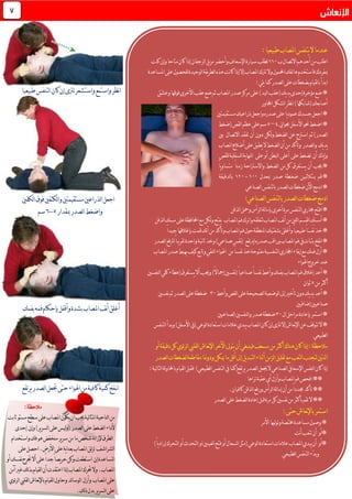 :ً‫ا‬‫طبيعي‬‫املصاب‬‫يتنفس‬‫ال‬‫عندما‬
‫ب‬‫االتصال‬‫أحدهم‬‫من‬‫اطلب‬001‫كنت‬‫وإن‬‫متاحا‬‫كان‬‫إذا‬‫لرجفان‬‫ا‬‫يل‬‫ز‬‫م‬‫وأحضر‬‫اإلسعاف‬‫سيارة‬‫لطلب‬
‫املساعدة‬‫على‬‫للحصول‬‫لوحيدة‬‫ا‬‫يقة‬‫ر‬‫لط‬‫ا‬‫هذه‬‫نت‬‫ا‬‫ك‬‫إذا‬‫إال‬‫املصاب‬‫ترتك‬‫وال‬‫احملمول‬‫هاتفك‬‫فاستخدم‬‫مبفردك‬
‫ع‬‫بضغطات‬‫لقيام‬‫ا‬‫ب‬‫ابدأ‬:‫يلي‬‫كما‬‫لصدر‬‫ا‬‫لى‬
‫ّق‬‫ش‬‫وع‬‫فوقها‬‫األخرى‬‫عقب‬‫ضع‬‫ثم‬‫املصاب‬‫صدر‬‫مركز‬‫على‬)‫ليد‬‫ا‬‫(عقب‬‫يك‬‫د‬‫ي‬‫إحدى‬‫مؤخرة‬‫ضع‬*
‫لشكل‬‫ا‬‫نظر‬‫ا‬)‫(شابكها‬‫أصابعك‬‫اجملاور‬
‫مستقيمتني‬‫ذراعيك‬‫واجعل‬‫صدره‬‫على‬ً‫ا‬‫ي‬‫د‬‫عمو‬‫جسدك‬‫اجعل‬*
‫حبوايل‬‫األسفل‬‫حنو‬‫اضغط‬*4–5‫(ضغط‬‫لقص‬‫ا‬‫عظم‬‫على‬‫سم‬
‫اسرتح‬ ‫ثم‬)‫لصدر‬‫ا‬‫بني‬ ‫االتصال‬‫تفقد‬ ‫أن‬ ‫دون‬ ‫لكن‬‫و‬‫لضغط‬‫ا‬ ‫عن‬
‫املصاب‬‫أضالع‬‫على‬‫يطبق‬‫ال‬‫لضغط‬‫ا‬‫أن‬‫من‬‫وتأكد‬ ‫لصدر‬‫ا‬‫و‬ ‫يك‬‫د‬‫ي‬
‫للقص‬‫لسفلية‬‫ا‬‫ية‬‫ا‬‫لنه‬‫ا‬ ‫على‬‫أو‬ ‫لبطن‬‫ا‬ ‫أعلى‬ ‫على‬‫تضغط‬ ‫أن‬ ‫ياك‬‫إ‬‫و‬
ً‫ا‬‫ي‬‫و‬‫متسا‬ ً‫ا‬‫زمن‬ ‫واالسرتاحة‬ ‫لضغط‬‫ا‬ ‫من‬‫كل‬ ‫يستغرق‬ ‫أن‬ ‫جيب‬*
‫بـثـالثـيـن‬ ‫قم‬*‫مبعدل‬ ‫صدر‬ ‫ضغـطة‬011-011‫لدقيقة‬‫ا‬‫ب‬
‫لصناعي‬‫ا‬‫لتنفس‬‫ا‬‫ب‬‫لصدر‬‫ا‬‫ضغطات‬‫اآلن‬‫ادمج‬*
:‫لصناعي‬‫ا‬‫لتنفس‬‫ا‬‫ب‬‫لصدر‬‫ا‬‫ضغطات‬‫ادمج‬
‫لذقن‬‫ا‬‫ومحل‬‫لرأس‬‫ا‬‫لة‬‫ا‬‫بإم‬‫أخرى‬‫مرة‬‫لتنفس‬‫ا‬‫جماري‬‫افتح‬*
‫م‬‫على‬‫احملافظة‬‫مع‬‫لكن‬‫و‬‫يفتح‬ ‫املصاب‬‫فم‬‫واترك‬‫لتغلقه‬‫املصاب‬‫نف‬‫أ‬‫من‬‫للني‬‫ا‬‫لقسم‬‫ا‬‫أمسك‬*‫لذقن‬‫ا‬‫سك‬
‫املن‬‫بشفتيك‬‫وأغلق‬ً‫ا‬‫طبيعي‬ً‫ا‬َ‫س‬َ‫ف‬َ‫ن‬‫خذ‬*‫ق‬‫نك‬‫أ‬‫من‬‫وتأكد‬‫املصاب‬‫فم‬‫حول‬‫طقة‬‫بإغالق‬‫مت‬‫ها‬‫جيد‬ً‫ا‬
‫املصاب‬‫فم‬‫يف‬‫بثبات‬‫نفخ‬‫ا‬*‫و‬‫لصدر‬‫ا‬‫لرتفع‬ً‫ا‬‫يب‬‫ر‬‫تق‬‫واحدة‬‫نية‬‫ا‬‫ث‬‫وخذ‬)‫صناعي‬‫نفس‬( ‫لريتفع‬‫صدره‬‫راقب‬
‫اهلواء‬ ‫من‬ً‫ا‬‫نفس‬‫خذ‬‫مفتوحة‬‫لتنفسية‬‫ا‬‫اجملاري‬‫إبقاء‬‫مع‬‫فمك‬‫أزل‬*‫املصاب‬‫صدر‬‫يهبط‬‫كيف‬‫وتابع‬‫لنقي‬‫ا‬
‫اهلواء‬‫خروج‬‫عند‬
*َ‫ن‬‫وأعط‬‫بفمك‬‫املصاب‬‫فم‬‫إغالق‬‫أعد‬‫لنفسني‬‫ا‬‫كلي‬‫إعطاء‬‫يستغرق‬‫أال‬‫وجيب‬)ً‫ال‬‫إمجا‬‫نفسني‬(ً‫ا‬‫صناعي‬ً‫ا‬‫فس‬
‫من‬‫أكثر‬5‫ثوان‬
‫وأعط‬‫لقص‬‫ا‬‫على‬‫لصحيحة‬‫ا‬‫لوضعية‬‫ا‬‫إىل‬‫تأخري‬‫دون‬‫يك‬‫د‬‫ي‬‫أعد‬*31‫نفسني‬‫ثم‬‫لصدر‬‫ا‬‫على‬‫ضغطة‬
‫إضا‬‫صناعيني‬‫فيني‬
‫استمر‬*‫ال‬‫مراحل‬‫بإعادة‬31‫ل‬‫ا‬‫و‬‫صدر‬‫ضغطة‬‫لصناعيني‬‫ا‬‫نفسني‬
‫لوعي‬‫ا‬‫استعادة‬‫عالمات‬‫يبدي‬‫املصاب‬‫كان‬‫إن‬‫لرتى‬‫إال‬‫نعاش‬‫إل‬‫ا‬‫عن‬‫تتوقف‬‫ال‬*‫لتنفس‬‫ا‬‫وبدأ‬)‫األسفل‬‫(يف‬
‫لطبيعي‬‫ا‬
‫أو‬‫دقيقة‬‫كل‬‫ئوي‬‫ر‬‫ل‬‫ا‬‫لقليب‬‫ا‬‫نعاش‬‫إل‬‫ا‬‫اآلخر‬‫يتوىل‬‫أن‬‫فينبغي‬‫مسعف‬‫من‬‫أكثر‬‫هناك‬‫كان‬‫إذا‬:‫مالحظة‬
‫اث‬‫لصدر‬‫ا‬‫لضغطات‬‫مقاطعة‬‫ودومنا‬‫ميكن‬‫ما‬‫أقل‬‫إىل‬‫يل‬‫د‬‫لتب‬‫ا‬‫أثناء‬‫لزمن‬‫ا‬‫تقليل‬‫مع‬‫لتعب‬‫ا‬‫لتجنب‬‫نتني‬
:‫لية‬‫ا‬‫لت‬‫ا‬‫لة‬‫و‬‫باحملا‬‫لقيام‬‫ا‬‫فقبل‬ )‫لطبيعي‬‫ا‬‫لتنفس‬‫ا‬‫يف‬‫يرتفع(كما‬‫لصدر‬‫ا‬‫جيعل‬‫ال‬‫لصناعي‬‫ا‬‫اإلسعايف‬‫لنفس‬‫ا‬‫كان‬‫إذا‬
‫أي‬‫وأزل‬‫املصاب‬‫فم‬‫افحص‬**‫تراها‬‫عقبة‬
**‫أن‬‫من‬ً‫ا‬‫جمدد‬‫تأكد‬‫لة‬‫ا‬‫إم‬‫لرأس‬‫ا‬‫ورفع‬‫لذقن‬‫ا‬‫كافيا‬‫ن‬.
‫من‬‫بأكثر‬‫تقم‬‫ال‬**‫لصدر‬‫ا‬‫على‬‫لضغط‬‫ا‬‫إعادة‬‫قبل‬‫مرة‬‫كل‬‫نفسني‬
:‫حتى‬‫نعاش‬‫إل‬‫با‬‫استمر‬
‫األمر‬‫ليها‬‫و‬‫وت‬‫خمتصة‬‫مساعدة‬‫وصول‬*
‫نت‬‫أ‬‫تتعب‬‫أن‬ ‫*أو‬
‫لعينني‬‫ا‬‫فتح‬‫أو‬‫لسعال‬‫ا‬‫(مثل‬‫لوعي‬‫ا‬‫استعادة‬‫عالمات‬‫املصاب‬‫ييدي‬‫أن‬ ‫*أو‬)ً‫ا‬‫ي‬‫د‬‫إرا‬‫لتحرك‬‫ا‬‫أو‬ ‫لتحد‬‫ا‬‫او‬
ْ‫د‬‫وب‬‫لطبيعي‬‫ا‬‫لتنفس‬‫ا‬‫ء‬
‫واستمع‬‫نظر‬‫ا‬‫طبيعي‬‫لتنفس‬‫ا‬‫كان‬‫إن‬‫لرتى‬‫واستشعر‬ً‫ا‬
‫فوق‬‫لكتفني‬‫ا‬‫و‬‫مستقيمتني‬‫لذراعني‬‫ا‬‫اجعل‬‫لكفني‬‫ا‬
‫لصدر‬‫ا‬‫واضغط‬‫مبقدار‬5-6‫سم‬
‫املصاب‬‫نف‬‫أ‬‫أغلق‬‫وأقفل‬‫بشدة‬‫بفمك‬‫فمه‬‫بإحكام‬
‫ا‬‫جتعل‬‫حتى‬‫اهلواء‬‫من‬‫كافية‬‫كمية‬‫نـفخ‬‫يرتفع‬‫لصدر‬‫ا‬
7
:‫مالحظة‬
‫من‬‫لناحية‬‫ا‬‫لية‬‫ا‬‫املث‬‫جيب‬‫أن‬‫يكون‬‫املصاب‬‫على‬‫م‬‫سطح‬‫ستو‬‫ثابت‬
‫ألداء‬‫لضغط‬‫ا‬‫على‬‫لصدر‬‫ا‬(‫ع‬‫ليس‬‫و‬‫لى‬‫ير‬‫ر‬‫لس‬‫ا‬)‫وإن‬‫إحدى‬
‫لطرق‬‫ا‬‫لة‬‫ا‬‫إلز‬‫شخص‬‫ما‬‫من‬‫ير‬‫ر‬‫س‬‫منخفض‬‫هو‬‫فك‬‫واستخدام‬
‫لشراشف‬‫ا‬‫لق‬‫ز‬‫ل‬‫املصاب‬‫ية‬‫ا‬‫بعن‬‫على‬‫األرض‬.‫احصل‬‫على‬
‫املساعدة‬‫استطعت‬ ‫إن‬‫وكن‬ً‫ا‬‫يص‬‫ر‬‫ح‬ً‫ا‬‫جد‬‫على‬‫أال‬‫نفسك‬‫جترح‬‫أو‬
‫املصاب‬.‫وال‬‫حترك‬‫املصاب‬‫إذا‬‫ا‬‫عتقد‬‫ت‬‫أن‬‫لقيام‬‫ا‬‫آمن‬‫غري‬‫لك‬‫ذ‬‫ب‬
‫املصاب‬‫على‬‫و‬‫أزل‬‫ئد‬‫ا‬‫لوس‬‫ا‬‫ئوي‬‫ر‬‫ل‬‫ا‬‫لقليب‬‫ا‬‫نعاش‬‫إل‬‫با‬‫لقيام‬‫ا‬‫وحاول‬
‫على‬‫ير‬‫ر‬‫لس‬‫ا‬‫بدل‬‫لك‬‫ذ‬.
 