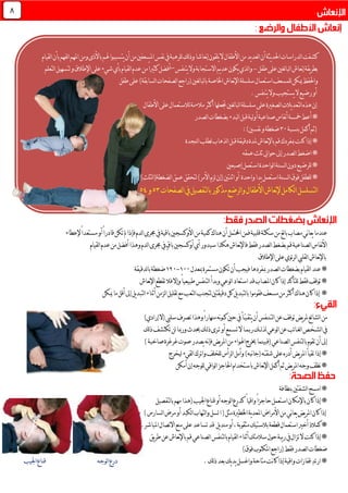 ‫باألذى‬‫هلم‬‫يتسببوا‬‫أن‬‫من‬‫املسعفني‬‫نفس‬‫يف‬‫للرهبة‬‫لك‬‫ذ‬‫و‬ً‫ا‬‫نعاش‬‫إ‬‫َون‬‫ق‬ْ‫ل‬َ‫ي‬‫ال‬‫األطفال‬‫من‬‫يد‬‫د‬‫لع‬‫ا‬‫أن‬‫يثة‬‫د‬‫احل‬‫لدراسات‬‫ا‬‫كشفت‬‫و‬‫لقيام‬‫ا‬‫بأن‬‫لفهم‬‫ا‬‫املهم‬‫من‬
‫طفل‬‫على‬‫لغني‬‫ا‬‫لب‬‫ا‬‫نعاش‬‫إ‬‫يقة‬‫ر‬‫بط‬-‫يتنفس‬‫وال‬‫االستجابة‬‫يم‬‫د‬‫ع‬‫يكون‬‫لذي‬‫ا‬‫و‬–‫أفضل‬‫عدم‬‫من‬ً‫ا‬‫كثري‬‫لقيا‬‫ا‬‫لتعلم‬‫ا‬‫لتسهيل‬‫و‬‫اإلطالق‬‫على‬‫شيء‬‫بأي‬‫م‬
‫سلسلة‬‫استعمال‬‫للمسعف‬‫ميكن‬‫واحلفظ‬‫طفل‬‫على‬)‫لسابقة‬‫ا‬‫لصفحات‬‫ا‬‫(راجع‬‫لغني‬‫ا‬‫لب‬‫ا‬‫ب‬‫اخلاصة‬‫نعاش‬‫إل‬‫ا‬
.‫يتنفس‬‫وال‬‫يستجيب‬‫ال‬‫رضيع‬‫أو‬
‫لغني‬‫ا‬‫لب‬‫ا‬‫سلسلة‬‫على‬‫لصغرية‬‫ا‬‫يالت‬‫د‬‫لتع‬‫ا‬‫هذه‬‫إن‬‫جتعلها‬‫األطفال‬‫على‬‫لالستعمال‬‫مالءمة‬‫أكثر‬
‫أ‬‫مخسة‬‫أعط‬*‫لصدر‬‫ا‬‫بضغطات‬‫لبدء‬‫ا‬‫قبل‬‫لية‬‫و‬‫أ‬‫صناعية‬‫نفاس‬
‫بنسبة‬‫أكمل‬‫(ثم‬31:)‫نفسني‬‫و‬‫ضغطة‬
‫لنجدة‬‫ا‬‫لطلب‬‫لذهاب‬‫ا‬‫قبل‬‫دقيقة‬‫ملدة‬‫نعاش‬‫إل‬‫با‬‫قم‬‫مبفردك‬‫كنت‬‫إذا‬*
‫عمقه‬‫ثلث‬‫حوايل‬‫إىل‬‫لصدر‬‫ا‬‫اضغط‬*
‫إصبعني‬‫استعمل‬‫لواحدة‬‫ا‬‫لسنة‬‫ا‬‫دون‬‫للرضيع‬*
‫اثنتني‬‫أو‬ ‫واحدة‬‫يدا‬‫استعمل‬‫لسنة‬‫ا‬‫فوق‬‫للطفل‬*‫لضغطة‬‫ا‬‫عمق‬‫لتحقق‬)‫األمر‬‫لزم‬‫(إن‬)‫لثلث‬‫ا‬(
‫لصفحات‬‫ا‬‫يف‬‫لتفصيل‬‫ا‬‫ب‬‫مذكور‬‫لرضع‬‫ا‬‫و‬‫األطفال‬‫نعاش‬‫إل‬‫لكامل‬‫ا‬‫لتسلسل‬‫ا‬53‫و‬54
‫كمية‬‫هناك‬‫أن‬‫احملتمل‬‫فمن‬‫قلبية‬‫سكتة‬‫من‬‫لغ‬‫ا‬‫ب‬‫مصاب‬‫ني‬‫ا‬‫يع‬‫عندما‬‫ف‬‫لدم‬‫ا‬‫جمرى‬‫يف‬‫باقية‬‫األوكسجني‬‫من‬ً‫ا‬‫مستعد‬‫أو‬ً‫ا‬‫قادر‬‫تكن‬‫مل‬‫إذا‬‫إل‬‫عطاء‬
‫فقط‬‫لصدر‬‫ا‬‫بضغط‬‫قم‬‫لصناعية‬‫ا‬‫نفاس‬‫أل‬‫ا‬‫ف‬‫لقيام‬‫ا‬‫عدم‬‫من‬‫أفضل‬‫وهذا‬‫لدم‬‫ا‬‫جمرى‬‫يف‬ٍ‫ق‬‫با‬‫أوكسجني‬‫أي‬‫سيدور‬‫هكذا‬‫نعاش‬‫إل‬‫ا‬
‫اإلطالق‬‫على‬‫ئوي‬‫ر‬‫ل‬‫ا‬‫لقليب‬‫ا‬‫نعاش‬‫إل‬‫با‬
‫مبعدل‬‫مستمرة‬‫تكون‬‫أن‬‫فيجب‬‫مبفردها‬‫لصدر‬‫ا‬‫بضغطات‬‫لقيام‬‫ا‬‫عند‬*011-011‫لدقيقة‬‫ا‬‫ب‬‫ضغطة‬
‫وإال‬ً‫ا‬‫طبيعي‬‫لتنفس‬‫ا‬‫وبدأ‬‫لوعي‬‫ا‬‫استعاد‬‫قد‬‫املصاب‬‫كان‬‫إذا‬‫للتأكد‬‫فقط‬‫توقف‬*‫ف‬‫نعاش‬‫إل‬‫ا‬‫تقطع‬‫ال‬
‫ك‬‫يل‬‫د‬‫لتب‬‫ا‬‫ب‬‫فقوموا‬‫مسعف‬‫من‬‫أكثر‬‫هناك‬‫كان‬‫إذا‬ *‫ميكن‬‫ما‬‫أقل‬‫إىل‬‫يل‬‫د‬‫لتب‬‫ا‬‫أثناء‬‫لزمن‬‫ا‬‫تقليل‬‫مع‬‫لتعب‬‫ا‬‫لتجنب‬‫دقيقتني‬‫ل‬
‫ي‬‫ر‬‫مل‬‫ئع‬‫ا‬‫لش‬‫ا‬‫من‬‫لت‬‫ا‬‫عن‬‫توقف‬‫ض‬‫ـ‬‫ن‬‫ـ‬‫يتق‬‫أن‬‫فس‬‫ـ‬‫ي‬ّ‫ـ‬‫حني‬‫يف‬‫أ‬‫ك‬‫ــ‬‫ن‬‫و‬ً‫ا‬‫منهار‬‫ه‬‫تصرف‬‫وهذا‬)‫إرادي‬‫(ال‬‫سليب‬
‫لش‬‫ا‬‫يف‬‫ـ‬‫خ‬‫ـ‬‫لغ‬‫ا‬‫ص‬‫ـ‬‫ل‬‫ذ‬‫ل‬‫لوعي‬‫ا‬‫عن‬‫ئب‬‫ا‬‫ــ‬‫رب‬‫ك‬‫ـ‬‫م‬‫ـ‬‫تس‬‫ال‬‫ا‬‫ـ‬‫ت‬‫أو‬‫مع‬‫ـ‬‫ل‬‫ذ‬‫رى‬‫ـ‬‫حيد‬‫ك‬‫لك‬‫ذ‬‫تكتشف‬‫لن‬‫ورمبا‬
‫إىل‬‫ب‬‫تقوم‬‫أن‬)‫صاخبة‬‫غرغرة‬‫صوت‬‫يصدر‬‫نه‬‫إ‬‫ف‬‫يض‬‫ر‬‫امل‬‫من‬‫اهلواء‬‫خيرج‬‫(فبينما‬‫لصناعي‬‫ا‬‫لتنفس‬‫ا‬
‫تقيأ‬‫إذا‬*‫ّه‬‫ـ‬‫شقـ‬‫على‬‫أدره‬‫يض‬‫ر‬‫امل‬‫ليخرج‬‫لقيء‬‫ا‬‫واترك‬‫للخلف‬‫لرأس‬‫ا‬‫وأمل‬)‫نبه‬‫ا‬‫(ج‬
‫أمكن‬‫إن‬‫للوجه‬‫لواقي‬‫ا‬‫احلاجز‬‫باستخدام‬‫نعاش‬‫إل‬‫ا‬‫أكمل‬‫ثم‬‫يض‬‫ر‬‫امل‬‫وجه‬‫نظف‬*
‫بنظافة‬‫لشفتني‬‫ا‬‫امسح‬*
*‫باإلم‬‫كان‬‫إذا‬‫لوجه‬‫ا‬‫كدرع‬ ً‫ا‬‫واقي‬ً‫ا‬‫حاجز‬‫استعمل‬‫كان‬‫لتفصيل‬‫ا‬‫ب‬‫مهم‬‫(هذا‬‫اجليب‬‫قناع‬‫أو‬
‫األمراض‬‫من‬‫ني‬‫ا‬‫يع‬‫يض‬‫ر‬‫امل‬‫كان‬‫إذا‬‫ية‬‫د‬‫املع‬‫اخلطرية‬‫مثل‬(‫ا‬‫لسل‬‫لتهاب‬‫ا‬‫و‬‫لكبد‬‫ا‬‫أو‬‫مرض‬‫لسارس‬‫ا‬)
‫كمالذ‬*‫استعمال‬‫أخري‬‫قطعة‬‫بالستيك‬‫مثقوبة‬،‫أو‬‫يل‬‫د‬‫من‬‫قد‬‫تساعد‬‫على‬‫االتصال‬‫منع‬‫املباشر‬.
‫يق‬‫ر‬‫ط‬‫عن‬‫نعاش‬‫إل‬‫با‬‫قم‬‫لصناعي‬‫ا‬‫لتنفس‬‫ا‬‫ب‬‫لقيام‬‫ا‬‫أثناء‬‫سالمتك‬‫حول‬‫يبة‬‫ر‬‫يف‬‫تزال‬‫ال‬‫كنت‬‫إذا‬*
)‫فوق‬‫املكتوب‬‫(راجع‬‫فقط‬‫لصدر‬‫ا‬‫ضغطات‬
.‫لك‬‫ذ‬‫بعد‬‫يك‬‫د‬‫ي‬‫واغسل‬‫متاحة‬‫نت‬‫ا‬‫ك‬‫إذا‬‫واقية‬‫قفازات‬ِ‫د‬‫ارت‬*‫اجليب‬‫قناع‬ ‫لوجه‬‫ا‬‫درع‬
8
 