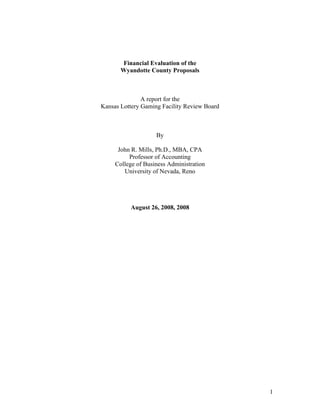 Financial Evaluation of the
Wyandotte County Proposals
A report for the
Kansas Lottery Gaming Facility Review Board
By
John R. Mills, Ph.D., MBA, CPA
Professor of Accounting
College of Business Administration
University of Nevada, Reno
August 26, 2008, 2008
1
 