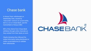 Chase bank
In Kenya; Panic withdrawals on
Wednesday Date, caused by
"inaccurate" rumours on social media,
led to a run on Chase Bank, said the
Central Bank of Kenya (CBK)
80% of the clients from Chase Bank
withdrew through online channels as
they worked from their desks at work.
Clearly indcating they followed the
online information being distributed on
online social platforms to validate
their withdrawals.
 