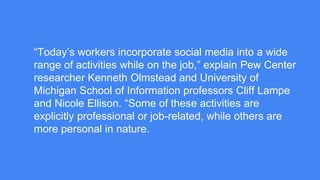 “Today’s workers incorporate social media into a wide
range of activities while on the job,” explain Pew Center
researcher Kenneth Olmstead and University of
Michigan School of Information professors Cliff Lampe
and Nicole Ellison. “Some of these activities are
explicitly professional or job-related, while others are
more personal in nature.
 