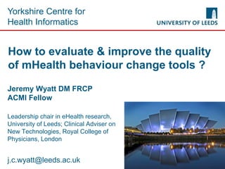 Yorkshire Centre for
Health Informatics
How to evaluate & improve the quality
of mHealth behaviour change tools ?
Jeremy Wyatt DM FRCP
ACMI Fellow
Leadership chair in eHealth research,
University of Leeds; Clinical Adviser on
New Technologies, Royal College of
Physicians, London
j.c.wyatt@leeds.ac.uk
 