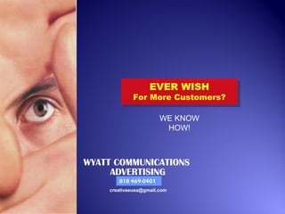 EVER WISH
                   EVER WISH
             For More Customers?
             For More Customers?

                       WE KNOW
                        HOW!



WYATT COMMUNICATIONS
     ADVERTISING
       818 469-0401
    creativeeusa@gmail.com
 