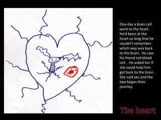 One day a brain cell went to the heart.  Hed been at the heart so long that he couldnt remember which way was back to the brain.  He saw his friend red blood cell .  He asked her if she could help him get back to the brain.  She said yes and the two began their journey.The heart