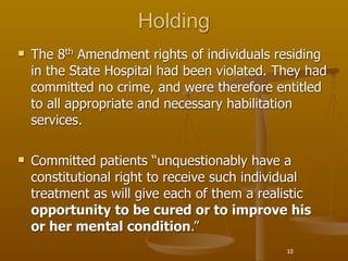 Holding
   The 8th Amendment rights of individuals residing
    in the State Hospital had been violated. They had
    committed no crime, and were therefore entitled
    to all appropriate and necessary habilitation
    services.

   Committed patients “unquestionably have a
    constitutional right to receive such individual
    treatment as will give each of them a realistic
    opportunity to be cured or to improve his
    or her mental condition.”
                                              10
 