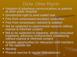 Dicta: Other Rights
   Visitation & telephone communications as patients
    at other public hospitals
   Unrestricted right to send sealed mail
   Free from unnecessary/excessive medication
   Free from unnecessary restraint & isolation
   Not be subjected to experimental research without
    express & informed consent
   Not to be subjected to lobotomy, electro-convulsive
    treatment, adversive reinforcement conditioning
    without express & informed consent
   Suitable opportunities for interaction with members
    of the opposite sex
   Worship
   Physical exercise & regular time outdoors
                                               12
 