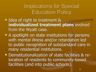 Implications for Special
                Education Policy
   Idea of right to treatment &
    individualized treatment plans evolved
    from the Wyatt case.
   A spotlight on state institutions for persons
    with mental illness and/or retardation led
    to public recognition of substandard care in
    many residential institutions.
   Deinstitutionalization of state facilities & re-
    location of residents to community-based
    facilities (and into public schools).
                                             15
 