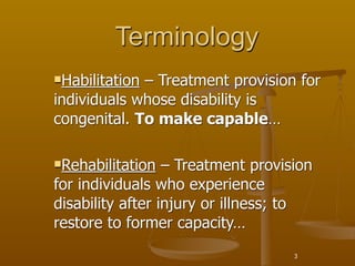 Terminology
Habilitation– Treatment provision for
individuals whose disability is
congenital. To make capable…

Rehabilitation   – Treatment provision
for individuals who experience
disability after injury or illness; to
restore to former capacity…
                                    3
 