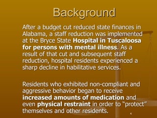 Background
After a budget cut reduced state finances in
Alabama, a staff reduction was implemented
at the Bryce State Hospital in Tuscaloosa
for persons with mental illness. As a
result of that cut and subsequent staff
reduction, hospital residents experienced a
sharp decline in habilitative services.

Residents who exhibited non-compliant and
aggressive behavior began to receive
increased amounts of medication and
even physical restraint in order to “protect”
themselves and other residents.        4
 