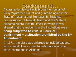 Background… of
A class action lawsuit was brought on behalf
Ricky Wyatt by his aunt and guardian against the
State of Alabama and Stonewall B. Stickney,
Commissioner of Mental Health and the State of
Alabama Mental Health Officer in which it was
alleged that the residents in the institutions were
being subjected to cruel & unusual
punishment – a situation prohibited by the 8th
Amendment.
In 1971, the class was enlarged to include patients
with mental illness & mental retardation in other
state institutions in Alabama.
                                            5
 