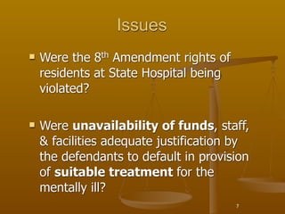 Issues
   Were the 8th Amendment rights of
    residents at State Hospital being
    violated?

   Were unavailability of funds, staff,
    & facilities adequate justification by
    the defendants to default in provision
    of suitable treatment for the
    mentally ill?
                                        7
 