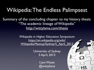 Wikipedia: The Endless Palimpsest
Summary of the concluding chapter to my history thesis:
        “The academic lineage of Wikipedia”
             http://wittylama.com/thesis

          Wikipedia in Higher Education Symposium
                https://en.wikipedia.org/wiki/
          Wikipedia:Meetup/Sydney/5_April_2013

                   University of Sydney
                      5 April, 2013

                       Liam Wyatt
                       @wittylama
 