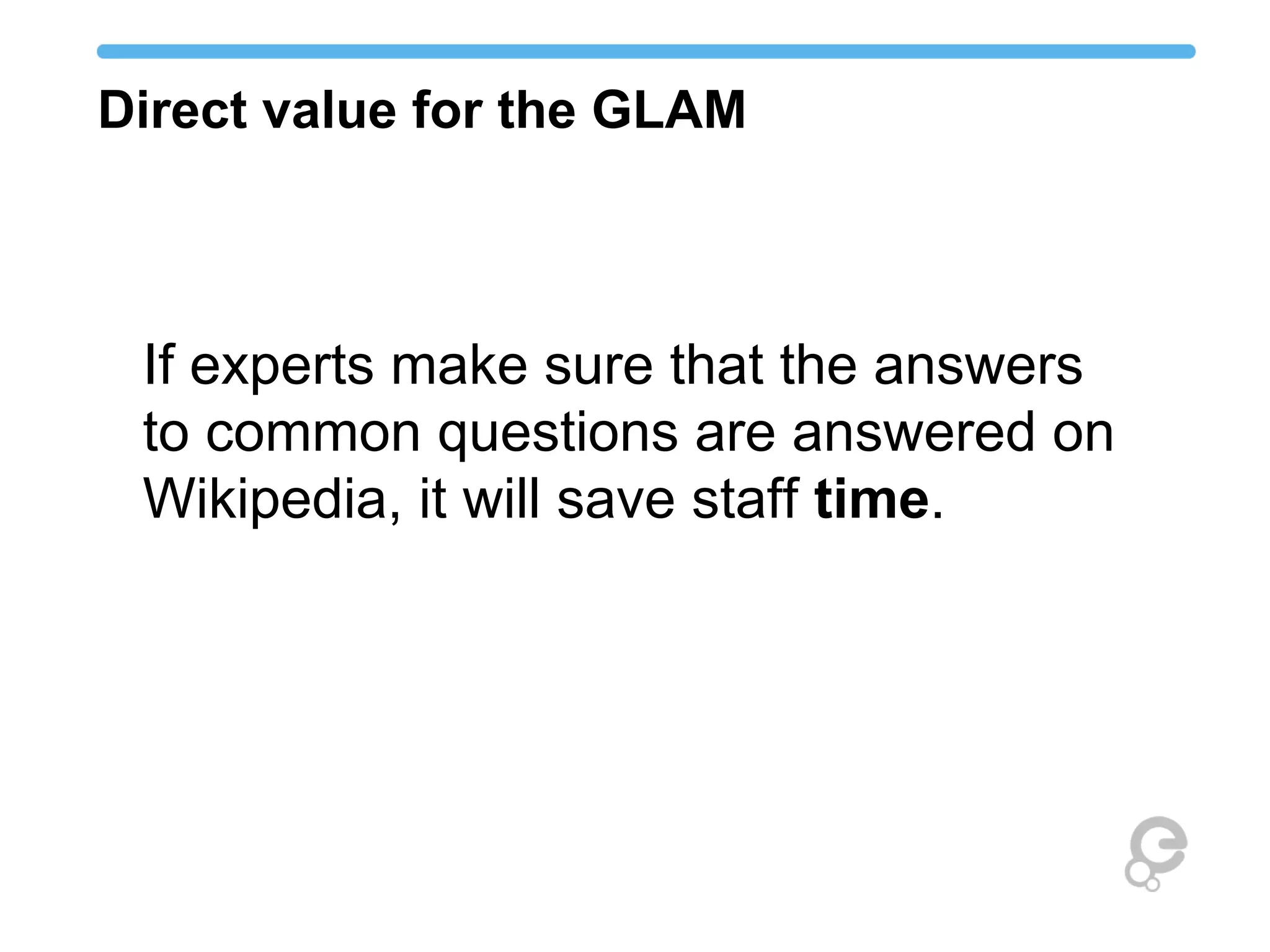 Direct value for the GLAM
If experts make sure that the answers
to common questions are answered on
Wikipedia, it will save staff time.
 