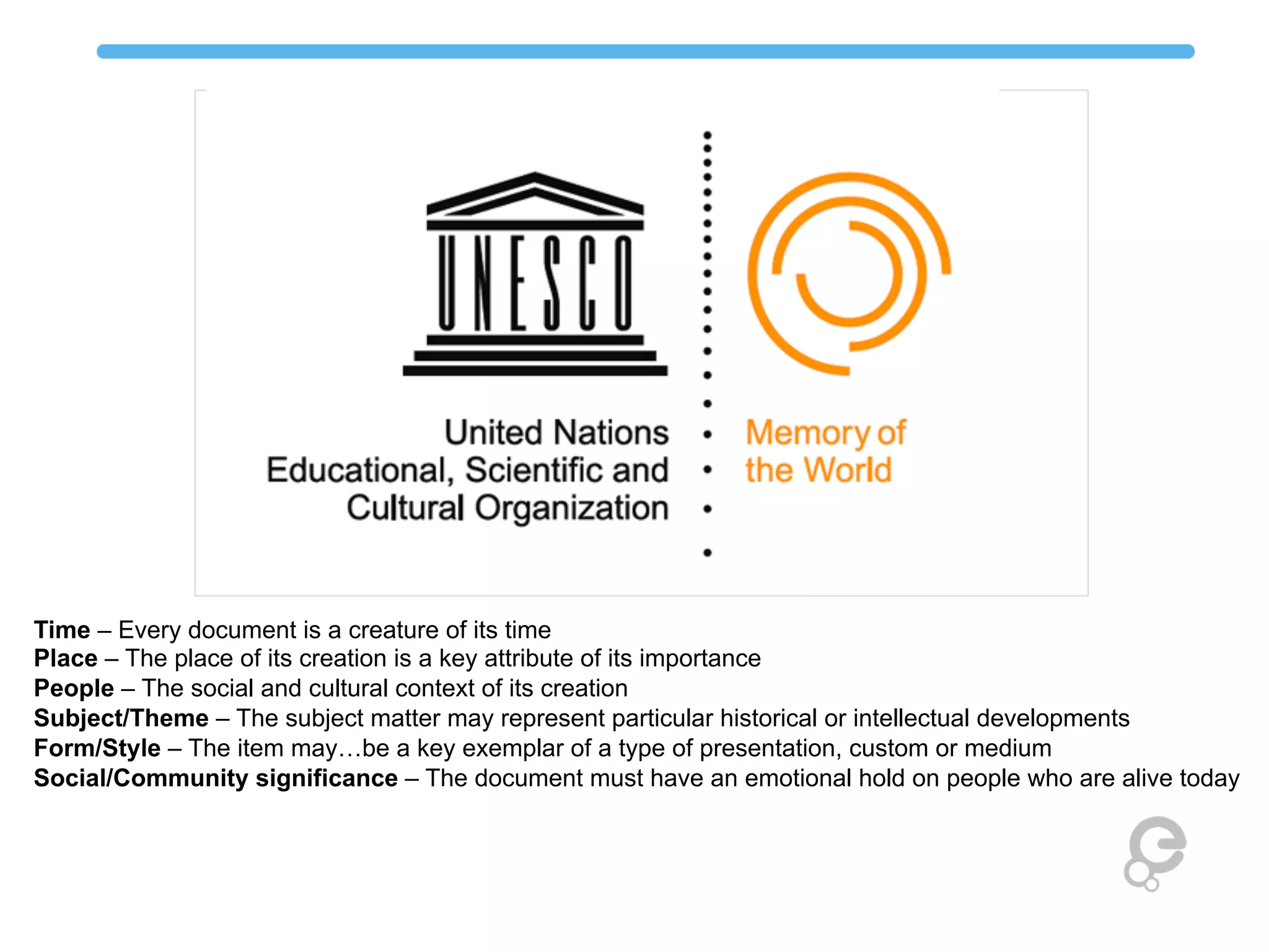 Time – Every document is a creature of its time
Place – The place of its creation is a key attribute of its importance
People – The social and cultural context of its creation
Subject/Theme – The subject matter may represent particular historical or intellectual developments
Form/Style – The item may…be a key exemplar of a type of presentation, custom or medium
Social/Community significance – The document must have an emotional hold on people who are alive today
 
