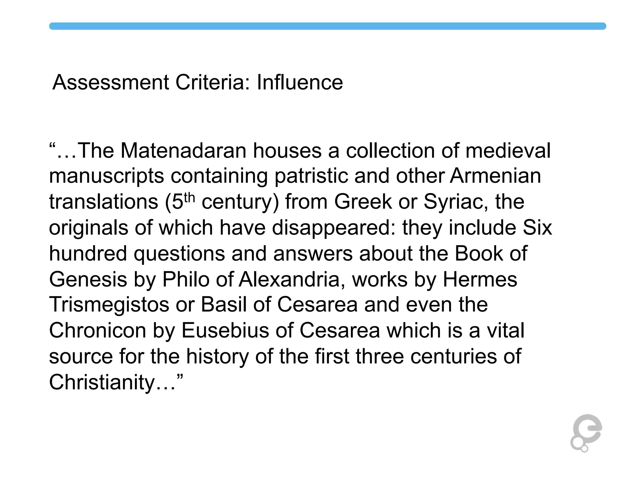 “…The Matenadaran houses a collection of medieval
manuscripts containing patristic and other Armenian
translations (5th century) from Greek or Syriac, the
originals of which have disappeared: they include Six
hundred questions and answers about the Book of
Genesis by Philo of Alexandria, works by Hermes
Trismegistos or Basil of Cesarea and even the
Chronicon by Eusebius of Cesarea which is a vital
source for the history of the first three centuries of
Christianity…”
Assessment Criteria: Influence
 