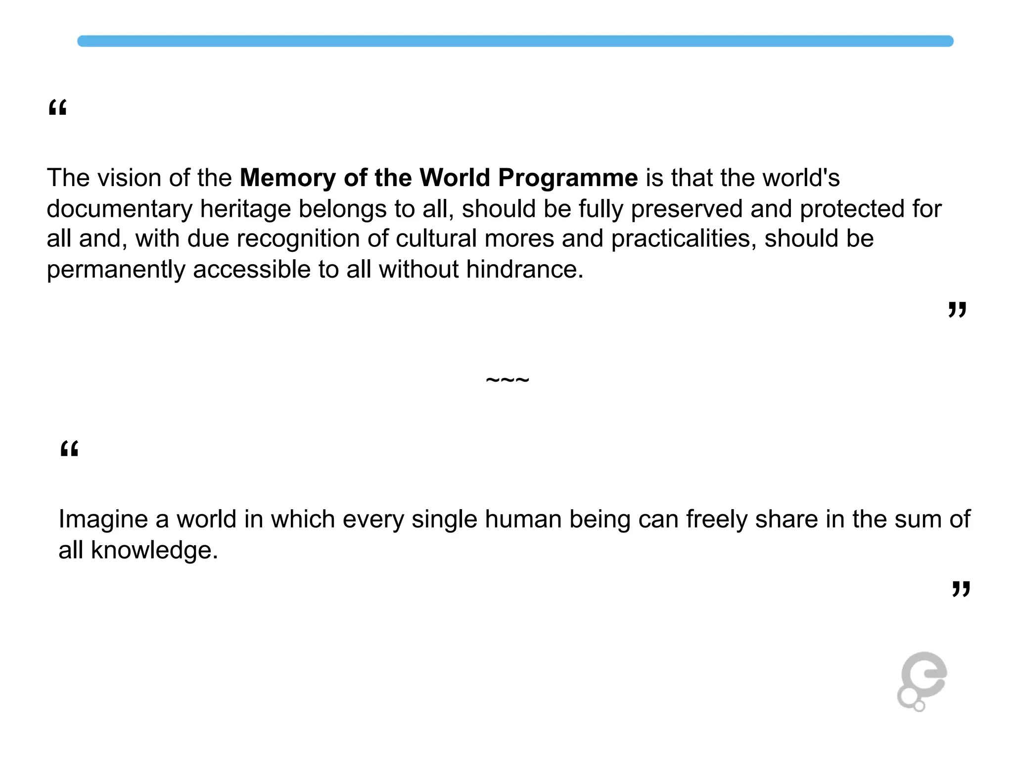 “
The vision of the Memory of the World Programme is that the world's
documentary heritage belongs to all, should be fully preserved and protected for
all and, with due recognition of cultural mores and practicalities, should be
permanently accessible to all without hindrance.
”
~~~
“
Imagine a world in which every single human being can freely share in the sum of
all knowledge.
”
 