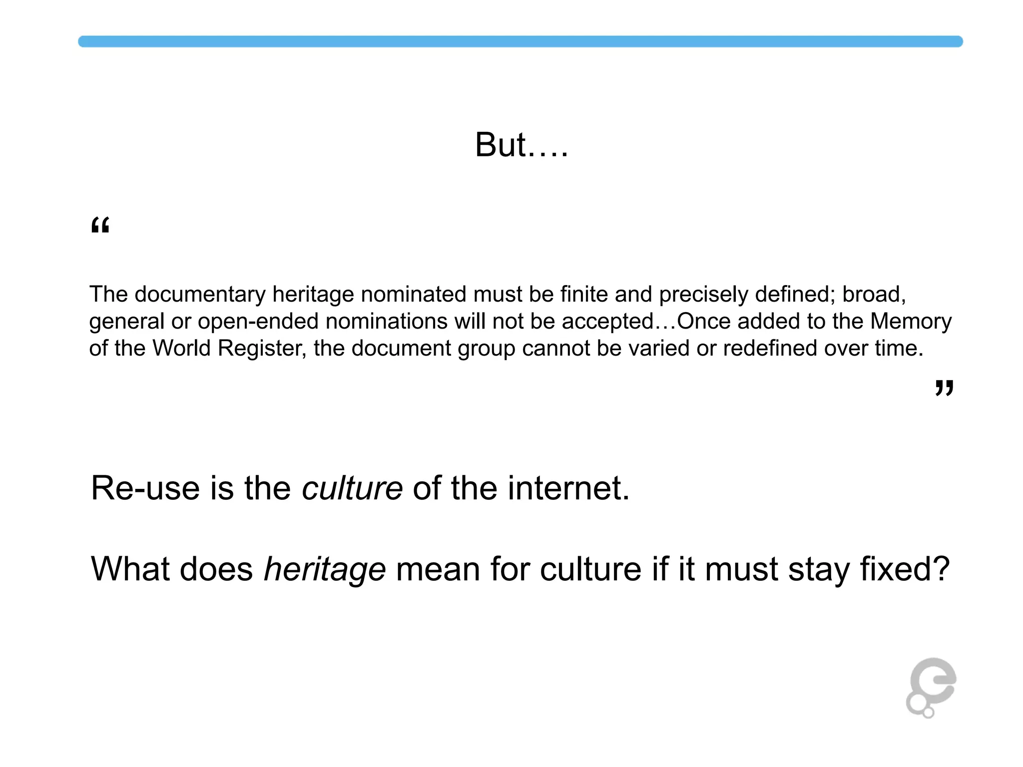 “
The documentary heritage nominated must be finite and precisely defined; broad,
general or open-ended nominations will not be accepted…Once added to the Memory
of the World Register, the document group cannot be varied or redefined over time.
”
But….
Re-use is the culture of the internet.
What does heritage mean for culture if it must stay fixed?
 