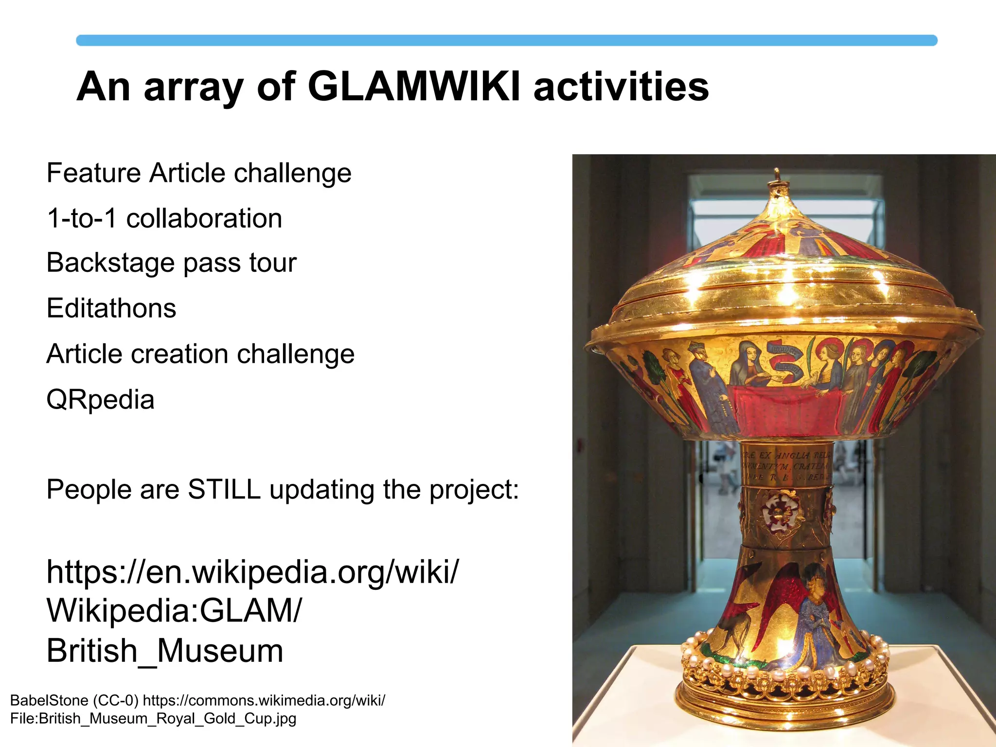 An array of GLAMWIKI activities
Feature Article challenge
1-to-1 collaboration
Backstage pass tour
Editathons
Article creation challenge
QRpedia
People are STILL updating the project:
BabelStone (CC-0) https://commons.wikimedia.org/wiki/
File:British_Museum_Royal_Gold_Cup.jpg
https://en.wikipedia.org/wiki/
Wikipedia:GLAM/
British_Museum
 