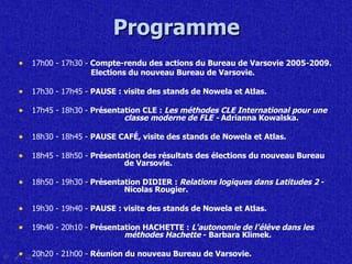 Programme 17h00   -   17h30 -  Compte-rendu des actions du Bureau de Varsovie 2005-2009.   Elections du nouveau  B ureau de Varsovie. 17h30 - 17h45 -  PAUSE : v isite des stands de Nowela et Atlas. 17h45 - 18h30 -  Présentation CLE :  Les méthodes CLE International pour une  classe moderne de FLE -  Adrianna Kowalska. 18h30 - 18h45 -  PAUSE   CAF É , visite des stands de Nowela et Atlas. 18h45 - 18h50 -  Présentation des résultats des élections du nouveau  B ureau  de   Varsovie . 18h50 - 19h30 -  Présentation DIDIER :  Relations logiques dans Latitudes 2  -  Nicolas Rougier. 19h30  -  19h40 -  PAUSE : v isite des stands de Nowela et Atlas. 19h40 - 20h10 -  Présentation HACHETTE :  L'autonomie de l'élève dans les  méthodes Hachette  - Barbara Klimek. 20h20 - 21h00 -  Réunion du nouveau  B ureau de Varsovie. 