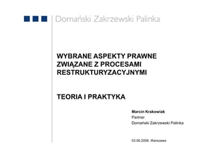 WYBRANE ASPEKTY PRAWNE
ZWIĄZANE Z PROCESAMI
RESTRUKTURYZACYJNYMI


TEORIA I PRAKTYKA

                    Marcin Krakowiak
                    Partner
                    Domański Zakrzewski Palinka



                    03.06.2008, Warszawa