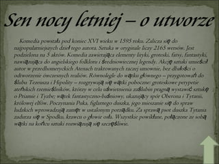 Komedia powstała pod koniec XVI wieku w 1595 roku. Zalicza się do najpopularniejszych dzieł tego autora. Sztuka w oryginale liczy 2165 wersów. Jest podzielona na 5 aktów. Komedia zawierająca elementy liryki, groteski, farsy, fantastyki, nawiązująca do angielskiego folkloru i średniowiecznej legendy. Akcję sztuki umieścił autor w przedhomeryckich Atenach traktowanych raczej umownie, bez dbałości o odtworzenie ówczesnych realiów. Równolegle do wątku głównego – przygotowań do ślubu Tezeusza i Hipolity – rozgrywają się wątki poboczne: groteskowe perypetie ateńskich rzemieślników, którzy w celu uświetnienia zaślubin pragną wystawić sztukę o Priamie i Tyzbe; wątek fantastyczno-baśniowy, ukazujący spór Oberona i Tytanii, królowej elfów. Poczynania Puka, figlarnego duszka, jego mieszanie się do spraw ludzkich wprowadzają zamęt w ustalonym porządku. Za sprawą psot duszka Tytania zadurza się w Spodku, krawcu o głowie osła. Wszystkie powikłane, połączone ze sobą wątki na końcu sztuki rozwiązują się szczęśliwie. 