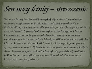 Sen nocy letniej jest komedią dziejącą się w dwóch wymiarach; realnym i magicznym, w środowisku ateńskiej arystokracji i w świecie elfów, niewidzialnym dla ziemskiego oka. Oto Egeusz, ojciec uroczej Hermii. Upatrzył sobie na zięcia zakochanego w Hermii Demetriusza, mimo że jest to młodzieniec niestały w uczuciach, wszak jeszcze niedawno kochał Helenę, wciąż w nim zakochaną. Ale Hermia kocha z wzajemnością Lysandra. Dlaczego Egeusz jest tak uparty, nawet w swych dążeniach szuka poparcia u Tezeusza, księcia Aten. Tezeusz pragnie nakłonić Hermię, aby poddała się woli ojca. Jeśli odmówi, czeka ją z mocy prawa śmierć lub życie mniszki. Dziewczyna nie jest pokorna.  