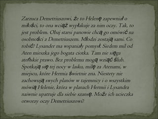 Zarzuca Demetriuszowi, że to Helenę zapewniał o miłości, to ona wciąż wypłakuje za nim oczy. Tak, to jest problem. Obaj starsi panowie chcą go omówić na osobności z Demetriuszem. Młodzi zostają sami. Co robić? Lysander ma wspaniały pomysł. Siedem mil od Aten mieszka jego bogata ciotka. Tam nie sięga ateńskie prawo. Bez problemu mogą wziąć ślub. Spotkają się tej nocy w lasku, milę za Atenami, w miejscu, które Hermia świetnie zna. Niestety nie zachowują swych planów w tajemnicy i o wszystkim mówią Helenie, która w planach Hermii i Lysandra naiwnie upatruje dla siebie szansę. Może ich ucieczka otworzy oczy Demetriuszowi?  