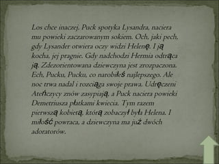 Los chce inaczej. Puck spotyka Lysandra, naciera mu powieki zaczarowanym sokiem. Och, jaki pech, gdy Lysander otwiera oczy widzi Helenę. I ją kocha, jej pragnie. Gdy nadchodzi Hermia odtrąca ją. Zdezorientowana dziewczyna jest zrozpaczona. Ech, Pucku, Pucku, co narobiłeś najlepszego. Ale noc trwa nadal i rozciąga swoje prawa. Udręczeni Ateńczycy znów zasypiają, a Puck naciera powieki Demetriusza płatkami kwiecia. Tym razem pierwszą kobietą, którą zobaczył była Helena. I miłość powraca, a dziewczyna ma już dwóch adoratorów.  