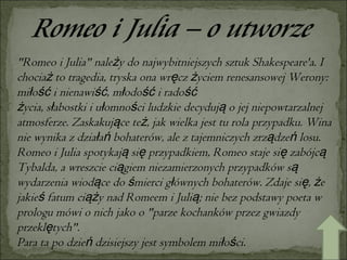 "Romeo i Julia" należy do najwybitniejszych sztuk Shakespeare'a. I chociaż to tragedia, tryska ona wręcz życiem renesansowej Werony: miłość i nienawiść, młodość i radość życia, słabostki i ułomności ludzkie decydują o jej niepowtarzalnej atmosferze. Zaskakujące też, jak wielka jest tu rola przypadku. Wina nie wynika z działań bohaterów, ale z tajemniczych zrządzeń losu. Romeo i Julia spotykają się przypadkiem, Romeo staje się zabójcą Tybalda, a wreszcie ciągiem niezamierzonych przypadków są wydarzenia wiodące do śmierci głównych bohaterów. Zdaje się, że jakieś fatum ciąży nad Romeem i Julią; nie bez podstawy poeta w prologu mówi o nich jako o "parze kochanków przez gwiazdy przeklętych". Para ta po dzień dzisiejszy jest symbolem miłości. 