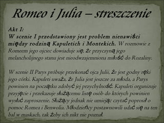 Akt I: W scenie I przedstawiony jest problem nienawiści między rodziną Kapuletich i Montekich.  W rozmowie z Romeem jego ojciec dowiaduje się, że przyczyną jego melancholijnego stanu jest nieodwzajemniona miłość do Rozaliny.  W scenie II Parys próbuje przekonać ojca Julii, że jest godny ręki jego córki. Kapuleti uważa, że Julia jest jeszcze za młoda, a Parys powinien na początku zdobyć jej przychylność. Kapuleti organizuje przyjęcie i przekazuje służącemu listę osób do których powinien wysłać zaproszenie. Służący jednak nie umiejąc czytać poprosił o pomoc Romea i Benwolia. Młodzieńcy postawnowili udać się na ten bal w maskach, tak żeby ich nikt nie poznał.  