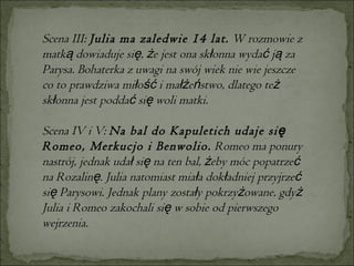 Scena III:  Julia ma zaledwie 14 lat.  W rozmowie z matką dowiaduje się, że jest ona skłonna wydać ją za Parysa. Bohaterka z uwagi na swój wiek nie wie jeszcze co to prawdziwa miłość i małżeństwo, dlatego też skłonna jest poddać się woli matki.  Scena IV i V:  Na bal do Kapuletich udaje się Romeo, Merkucjo i Benwolio.  Romeo ma ponury nastrój, jednak udał się na ten bal, żeby móc popatrzeć na Rozalinę. Julia natomiast miała dokładniej przyjrzeć się Parysowi. Jednak plany zostały pokrzyżowane, gdyż Julia i Romeo zakochali się w sobie od pierwszego wejrzenia. 