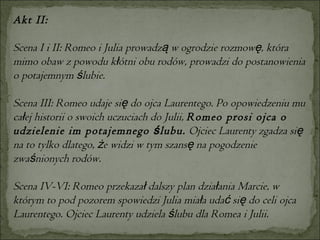 Akt II: Scena I i II: Romeo i Julia prowadzą w ogrodzie rozmowę, która mimo obaw z powodu kłótni obu rodów, prowadzi do postanowienia o potajemnym ślubie.  Scena III: Romeo udaje się do ojca Laurentego. Po opowiedzeniu mu całej historii o swoich uczuciach do Julii,  Romeo prosi ojca o udzielenie im potajemnego ślubu.  Ojciec Laurenty zgadza się na to tylko dlatego, że widzi w tym szansę na pogodzenie zwaśnionych rodów.  Scena IV-VI: Romeo przekazał dalszy plan działania Marcie, w którym to pod pozorem spowiedzi Julia miała udać się do celi ojca Laurentego. Ojciec Laurenty udziela ślubu dla Romea i Julii. 