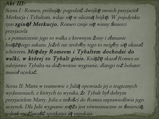 Akt III: Scena I : Romeo, próbując pogodzić dwójkę swoich przyjaciół Merkucja i Tybaltam, wdaje się w uliczną bójkę. W pojedynku tym  zginął Merkucjo.  Romeo czuje się winny śmierci przyjaciela  , a pomszczenie jego to walka z krewnym żony i złamanie książęcego zakazu. Jeżeli nie zrobiłby tego to mógłby się okazać tchórzem.  Między Romeem i Tybaltem dochodzi do walki, w której to Tybalt ginie.  Książę skazał Romea za zabójstwo Tybalta na dożywotnie wygnanie, dlatego też bohater musiał uciekać.  Scena II: Marta w rozmowie z Julią opowiada jej o tragicznych wydarzeniach, z których to wynika, że Tybalt był dobrym przyjacielem Marty. Julia z miłości do Romea usprawiedliwia jego uczynek. Dla Julii wygnanie męża jest równoznaczne ze śmiercią, jednak możliwość spotkania ją uspokaja.  