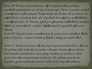 Scena III: Romeo dowiedziawszy się o rozpaczy żony próbuje popełnić samobójstwo w celi ojca Laurentego. Ojciec Laurenty znalazł rozwiązanie z całej sytuacji. Podpowiada dla Romea, że powinien on spędzić noc w pokoju Julii, aby dopełnić obowiązków małżeńskich, a następnie uciec do Mantui, gdyż po ogłoszeniu małżeństwa trudniej będzie je unieważnić, a rodzice będą musieli pogodzić się z tym faktem  Scena IV: Kapulet mimo wcześniejszych sprzeciwów odnośnie ślubu Julii z Parysem , i mimo rodzinnej żałoby, nalega na szybki ślub.  Scena V: Scena ta zaczyna się lirycznym sporem kochanków o świcie. Do pokoju Julii wchodzi jej matka, a Romeo chowa się za oknem. Pani Kapulet przedstawia córce plany wydania jej za Parysa. Julia sprzeciwia się postanowieniu rodziców. Do pokoju przychodzi Kapulet i grozi wydziedziczeniem córki za jej nieposłuszeństwo. 