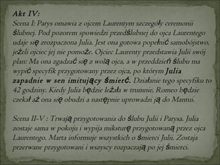 Akt IV: Scena I: Parys omawia z ojcem Laurentym szczegóły ceremonii ślubnej. Pod pozorem spowiedzi przedślubnej do ojca Laurentego udaje się zrozpaczona Julia. Jest ona gotowa popełnić samobójstwo, jeżeli ojciec jej nie pomoże. Ojciec Laurenty przedstawia Julii swój plan: Ma ona zgadzać się z wolą ojca, a w przeddzień ślubu ma wypić specyfik przygotowany przez ojca, po którym  Julia zapadnie w sen imitujący śmierć.  Działanie tego specyfiku to 42 godziny. Kiedy Julia będzie leżała w trumnie, Romeo będzie czekał aż ona się obudzi a następnie uprowadzi ją do Mantui.  Scena II-V : Trwają przygotowania do ślubu Julii i Parysa. Julia zostaje sama w pokoju i wypija miksturę przygotowaną przez ojca Laurentego. Marta informuje wszystkich o śmierci Julii. Zostaja przerwane przygotowani i wszyscy rozpaczają po jej śmierci. 