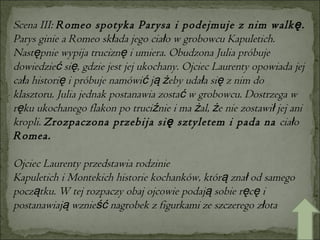 Scena III:  Romeo spotyka Parysa i podejmuje z nim walkę.  Parys ginie a Romeo składa jego ciało w grobowcu Kapuletich. Następnie wypija truciznę i umiera. Obudzona Julia próbuje dowiedzieć się, gdzie jest jej ukochany. Ojciec Laurenty opowiada jej cała historię i próbuje namówić ją żeby udała się z nim do klasztoru. Julia jednak postanawia zostać w grobowcu. Dostrzega w ręku ukochanego flakon po truciźnie i ma żal, że nie zostawił jej ani kropli.  Zrozpaczona przebija się sztyletem i pada na  ciało  Romea. Ojciec Laurenty przedstawia rodzinie Kapuletich i Montekich historie kochanków, którą znał od samego początku. W tej rozpaczy obaj ojcowie podają sobie ręcę i postanawiają wznieść nagrobek z figurkami ze szczerego złota   
