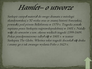 Szekspir czerpał materiał do swego dramatu z mitologii skandynawskiej z XI wieku oraz ze znanej historii francuskiej, powstałej pod piórem Belleforesta w 1570 r. Tragedia została napisana przez Szekspira najprawdopodobniej w 1601 r. Należy więc do utworów z tzw. okresu wielkich tragedii 1599-1609. Pokaz przedpremierowy odbył się w 1601 r. w teatrze Szekspira The Globe. Wkrótce tekst tragedii doczekał się druku i znamy go z tak zwanego wydania Folio z 1623 r.  