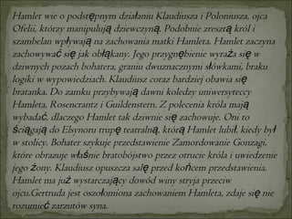 Hamlet wie o podstępnym działaniu Klaudiusza i Poloniusza, ojca Ofelii, którzy manipulują dziewczyną. Podobnie zresztą król i szambelan wpływają na zachowania matki Hamleta. Hamlet zaczyna zachowywać się jak obłąkany. Jego przygnębienie wyraża się w dziwnych pozach bohatera, graniu dwuznacznymi słówkami, braku logiki w wypowiedziach. Klaudiusz coraz bardziej obawia się bratanka. Do zamku przybywają dawni koledzy uniwersyteccy Hamleta, Rosencrantz i Guildenstern. Z polecenia króla mają wybadać, dlaczego Hamlet tak dziwnie się zachowuje. Oni to ściągają do Elsynoru trupę teatralną, którą Hamlet lubił, kiedy był w stolicy. Bohater szykuje przedstawienie Zamordowanie Gonzagi, które obrazuje właśnie bratobójstwo przez otrucie króla i uwiedzenie jego żony. Klaudiusz opuszcza salę przed końcem przedstawienia. Hamlet ma już wystarczający dowód winy stryja przeciw ojcu.Gertruda jest oszołomiona zachowaniem Hamleta, zdaje się nie rozumieć zarzutów syna.  