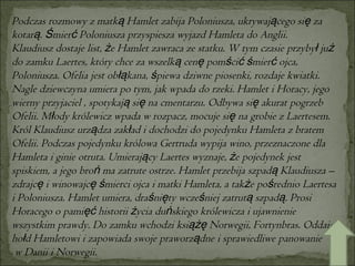 Podczas rozmowy z matką Hamlet zabija Poloniusza, ukrywającego się za kotarą. Śmierć Poloniusza przyspiesza wyjazd Hamleta do Anglii. Klaudiusz dostaje list, że Hamlet zawraca ze statku. W tym czasie przybył już do zamku Laertes, który chce za wszelką cenę pomścić śmierć ojca, Poloniusza. Ofelia jest obłąkana, śpiewa dziwne piosenki, rozdaje kwiatki. Nagle dziewczyna umiera po tym, jak wpada do rzeki. Hamlet i Horacy, jego wierny przyjaciel , spotykają się na cmentarzu. Odbywa się akurat pogrzeb Ofelii. Młody królewicz wpada w rozpacz, mocuje się na grobie z Laertesem. Król Klaudiusz urządza zakład i dochodzi do pojedynku Hamleta z bratem Ofelii. Podczas pojedynku królowa Gertruda wypija wino, przeznaczone dla Hamleta i ginie otruta. Umierający Laertes wyznaje, że pojedynek jest spiskiem, a jego broń ma zatrute ostrze. Hamlet przebija szpadą Klaudiusza – zdrajcę i winowajcę śmierci ojca i matki Hamleta, a także pośrednio Laertesa i Poloniusza. Hamlet umiera, draśnięty wcześniej zatrutą szpadą. Prosi Horacego o pamięć historii życia duńskiego królewicza i ujawnienie wszystkim prawdy. Do zamku wchodzi książę Norwegii, Fortynbras. Oddaje hołd Hamletowi i zapowiada swoje praworządne i sprawiedliwe panowanie w Danii i Norwegii. 