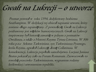 Poemat powstał w  roku 1594, dedykowany hrabiemu Southampton. W dedykacji tej obiecał napisanie utworu, który zostanie długo zapamiętany. Z pewnością, Gwałt na Lukrecji pozbawiony jest wątków humorystycznych. Gwałt na Lukrecji inspirowany był historią zawartą w jednym z poematów Owidiusza, a także z Historii Rzymu Tytusa Liwiusza. W 506 roku p.n.e  Sekstus Tarkwiniusz, syn Tarkwiniusza Pysznego, króla Rzymu, zgwałcił Lukrecję, żonę Collatinusa. W konsekwencji, Lukrecja popełniła samobójstwo. Lucjusz Juniusz Brutus pokazał jej ciało na Forum Romanum. Zaowocowało to rewoltą przeciwko Tarkwiniuszom, wygnaniem rodziny królewskiej i utworzeniem republiki. 
