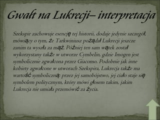Szekspir zachowuje esencję tej historii, dodaje jedynie szczegół, mówiący o tym, że Tarkwiniusz pożądał Lukrecji jeszcze zanim ta wyszła za mąż. Później ten sam wątek został wykorzystany także w utworze Cymbelin, gdzie Imogen jest symbolicznie zgwałcona przez Giacomo. Podobnie jak inne kobiety zgwałcone w utworach Szekspira, Lukrecja także ma wartość symboliczną: przez jej samobójstwo, jej ciało staje się symbolem politycznym, który mówi głosem takim, jakim Lukrecja nie umiała przemówić za życia. 