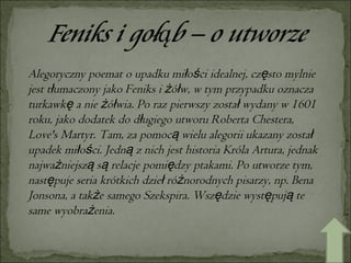 Alegoryczny poemat o upadku miłości idealnej, często mylnie jest tłumaczony jako Feniks i żółw, w tym przypadku oznacza turkawkę a nie żółwia. Po raz pierwszy został wydany w 1601 roku, jako dodatek do długiego utworu Roberta Chestera, Love's Martyr. Tam, za pomocą wielu alegorii ukazany został upadek miłości. Jedną z nich jest historia Króla Artura, jednak najważniejszą są relacje pomiędzy ptakami. Po utworze tym, następuje seria krótkich dzieł różnorodnych pisarzy, np. Bena Jonsona, a także samego Szekspira. Wszędzie występują te same wyobrażenia. 