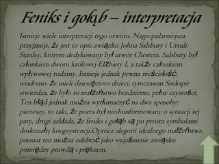 Istnieje wiele interpretacji tego utworu. Najpopularniejsza przyjmuje, że jest to opis związku Johna Salsbury i Ursuli Stanley, którym dedykowany był utwór Chestera. Salsbury był członkiem dworu królowej Elżbiety I, a także członkiem wpływowej rodziny. Istnieje jednak pewna nieścisłość: wiadomo, że mieli dziesięcioro dzieci, tymczasem Szekspir stwierdza, że było to małżeństwo bezdzietne, pełne czystości. Ten błąd jednak można wytłumaczyć na dwa sposoby: pierwszy, to taki, że poeta był niedoinformowany o sytuacji tej pary, drugi zakłada, że feniks i gołąb są po prostu symbolami doskonałej koegzystencji.Oprócz alegorii idealnego małżeństwa, poemat ten można odebrać jako wyjaśnienie związku pomiędzy prawdą i pięknem. 