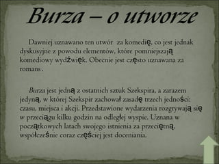Dawniej uznawano ten utwór  za komedię, co jest jednak dyskusyjne z powodu elementów, które pomniejszają komediowy wydźwięk. Obecnie jest często uznawana za romans   . Burza  jest jedną z ostatnich sztuk Szekspira, a zarazem jedyną, w której Szekspir zachował zasadę trzech jedności: czasu, miejsca i akcji. Przedstawione wydarzenia rozgrywają się w przeciągu kilku godzin na odległej wyspie. Uznana w początkowych latach swojego istnienia za przeciętną, współcześnie coraz częściej jest doceniania.  