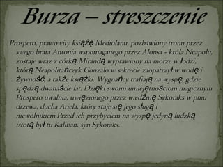 Prospero, prawowity książę Mediolanu, pozbawiony tronu przez swego brata Antonia wspomaganego przez Alonsa - króla Neapolu, zostaje wraz z córką Mirandą wyprawiony na morze w łodzi, którą Neapolitańczyk Gonzalo w sekrecie zaopatrzył w wodę i żywność, a także książki. Wygnańcy trafiają na wyspę, gdzie spędzą dwanaście lat. Dzięki swoim umiejętnościom magicznym Prospero uwalnia, uwięzionego przez wiedźmę Sykoraks w pniu drzewa, ducha Ariela, który staje się jego sługą i niewolnikiem.Przed ich przybyciem na wyspę jedyną ludzką istotą był tu Kaliban, syn Sykoraks.  