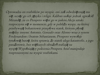 Oprowadza on rozbitków po wyspie, oni zaś odwdzięczają mu się, ucząc go ich języka i religii. Kaliban usiłuje jednak zgwałcić Mirandę, za co Prospero więzi go w jaskini.Akcja sztuki rozpoczyna się w momencie, gdy w pobliżu wyspy, na której przebywają bohaterowie przepływa statek, którym płyną między innymi Antonio, Gonzalo oraz Alonso wraz z synem Ferdynandem i bratem Sebastianem. Prospero wywołuje tytułową burzę, która sprawia, że statek ulega katastrofie, a jego pasażerowie, bez większych obrażeń trafiają na wyspę.Wypełniający polecenia Prospera Ariel manipuluje rozproszonymi na wyspie rozbitkami.  