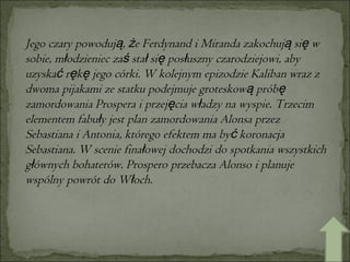 Jego czary powodują, że Ferdynand i Miranda zakochują się w sobie, młodzieniec zaś stał się posłuszny czarodziejowi, aby uzyskać rękę jego córki. W kolejnym epizodzie Kaliban wraz z dwoma pijakami ze statku podejmuje groteskową próbę zamordowania Prospera i przejęcia władzy na wyspie. Trzecim elementem fabuły jest plan zamordowania Alonsa przez Sebastiana i Antonia, którego efektem ma być koronacja Sebastiana. W scenie finałowej dochodzi do spotkania wszystkich głównych bohaterów. Prospero przebacza Alonso i planuje wspólny powrót do Włoch. 