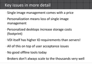 Key issues in more detailSingle image management comes with a pricePersonalization means loss of single image managementPersonalized desktops increase storage costs(footprint)VDI itself has higher IO requirements than servers!All of this on top of user acceptance issuesNo good offline tools todayBrokers don’t always scale to the thousands very well