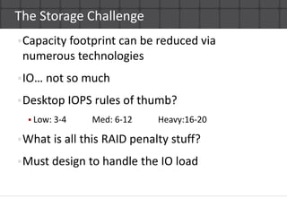 The Storage ChallengeCapacity footprint can be reduced via numerous technologiesIO… not so muchDesktop IOPS rules of thumb?Low: 3-4            Med: 6-12            Heavy:16-20What is all this RAID penalty stuff?Must design to handle the IO load